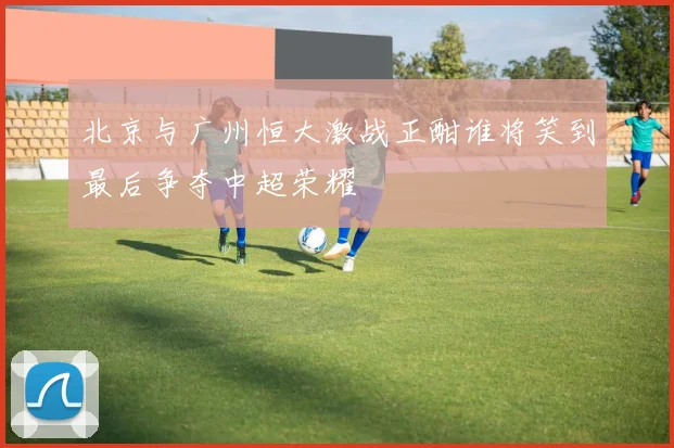 北京与广州恒大激战正酣谁将笑到最后争夺中超荣耀