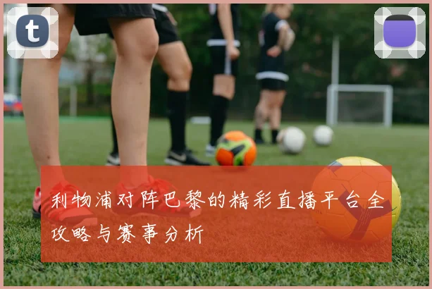 利物浦对阵巴黎的精彩直播平台全攻略与赛事分析