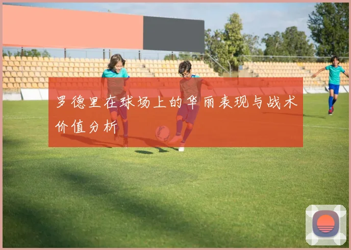 罗德里在球场上的华丽表现与战术价值分析