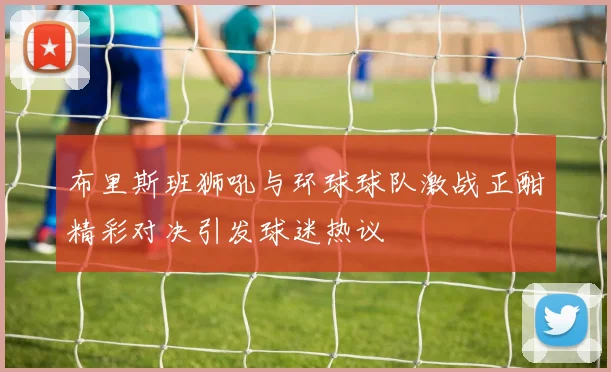 布里斯班狮吼与环球球队激战正酣精彩对决引发球迷热议