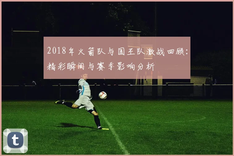 2018年火箭队与国王队激战回顾：精彩瞬间与赛季影响分析