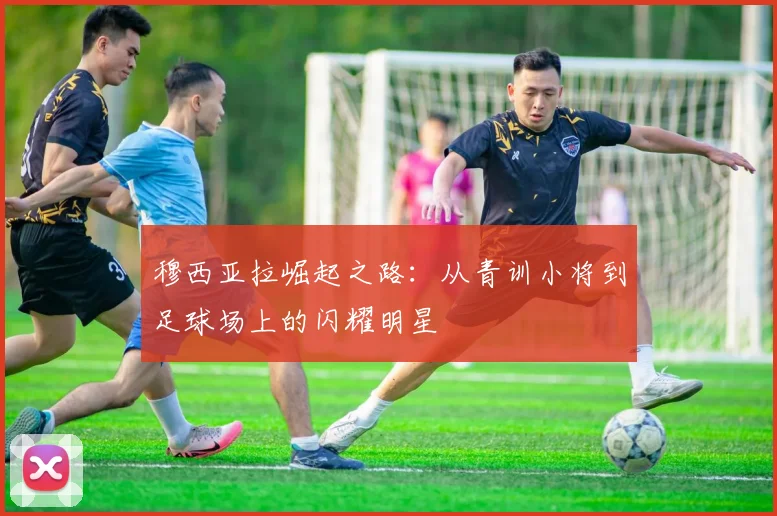 穆西亚拉崛起之路：从青训小将到足球场上的闪耀明星