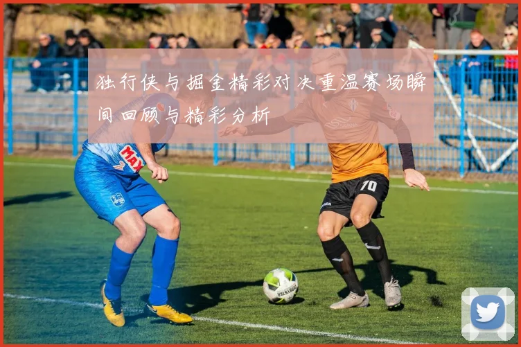 独行侠与掘金精彩对决重温赛场瞬间回顾与精彩分析